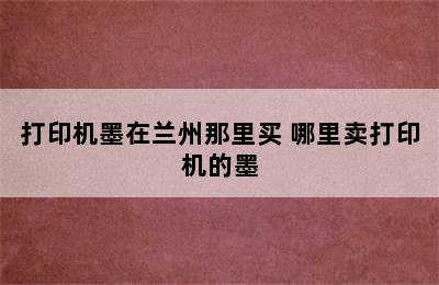 打印机墨在兰州那里买 哪里卖打印机的墨